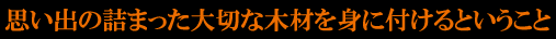 思い出の詰まった大切な木材を身に着けるということ