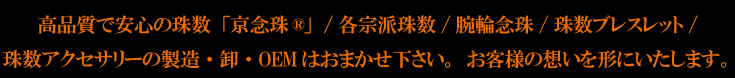 高品質で安心の数珠 ”京念珠®”、各宗派数珠、数珠ブレスレット、数珠アクセサリーの製造/卸/OEMはおまかせ下さい。お客様の想いを形にいたします